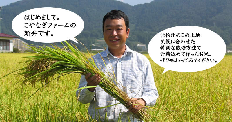 はじめまして。 こやなぎファームの 新井です。北信州のこの土地 気候に合わせた 特別な栽培方法で 丹精込めて作ったお米。 ぜひ味わってみてください。